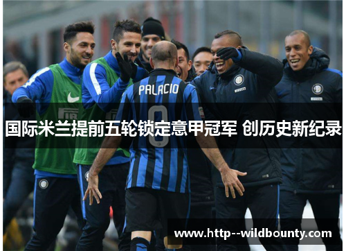 国际米兰提前五轮锁定意甲冠军 创历史新纪录 国际米兰提前五轮锁定意甲冠军 创历史新纪录