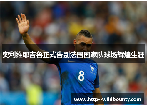 奥利维耶吉鲁正式告别法国国家队球场辉煌生涯 奥利维耶吉鲁正式告别法国国家队球场辉煌生涯