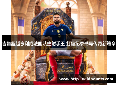 吉鲁超越亨利成法国队史射手王 打破纪录书写传奇新篇章